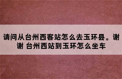 请问从台州西客站怎么去玉环县。谢谢 台州西站到玉环怎么坐车